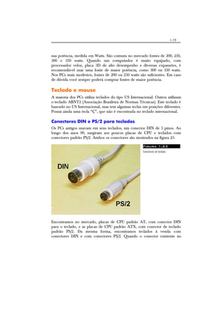 1-19
sua potência, medida em Watts. São comuns no mercado fontes de 200, 250,
300 e 350 watts. Quando um computador é muito equipado, com
processador veloz, placa 3D de alto desempenho e diversas expansões, é
recomendável usar uma fonte de maior potência, como 300 ou 350 watts.
Nos PCs mais modestos, fontes de 200 ou 250 watts são suficientes. Em caso
de dúvida você sempre poderá comprar fontes de maior potência.
Teclado e mouse
A maioria dos PCs utiliza teclados do tipo US Internacional. Outros utilizam
o teclado ABNT2 (Associação Brasileira de Normas Técnicas). Este teclado é
baseado no US Internacional, mas tem algumas teclas em posições diferentes.
Possui ainda uma tecla “Ç”, que não é encontrada no teclado internacional.
Conectores DIN e PS/2 para teclados
Os PCs antigos usavam em seus teclados, um conector DIN de 5 pinos. Ao
longo dos anos 90, surgiram aos poucos placas de CPU e teclados com
conectores padrão PS/2. Ambos os conectores são mostrados na figura 23.
Figura 1.23
Conectores de teclado.
Encontramos no mercado, placas de CPU padrão AT, com conector DIN
para o teclado, e as placas de CPU padrão ATX, com conector de teclado
padrão PS/2. Da mesma forma, encontramos teclados à venda com
conectores DIN e com conectores PS/2. Quando o conector existente no
 