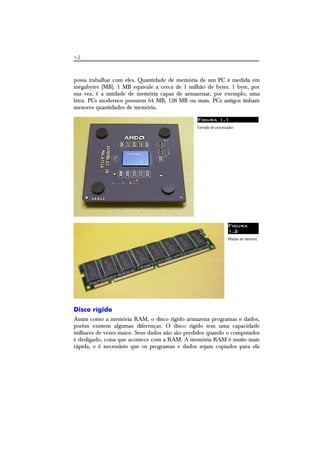 1-2
possa trabalhar com eles. Quantidade de memória de um PC é medida em
megabytes (MB). 1 MB equivale a cerca de 1 milhão de bytes. 1 byte, por
sua vez, é a unidade de memória capaz de armazenar, por exemplo, uma
letra. PCs modernos possuem 64 MB, 128 MB ou mais. PCs antigos tinham
menores quantidades de memória.
Figura 1.1
Exemplo de processador.
Figura
1.2
Módulo de memória.
Disco rígido
Assim como a memória RAM, o disco rígido armazena programas e dados,
porém existem algumas diferenças. O disco rígido tem uma capacidade
milhares de vezes maior. Seus dados não são perdidos quando o computador
é desligado, coisa que acontece com a RAM. A memória RAM é muito mais
rápida, e é necessário que os programas e dados sejam copiados para ela
 