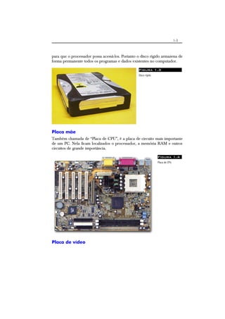 1-3
para que o processador possa acessá-los. Portanto o disco rígido armazena de
forma permanente todos os programas e dados existentes no computador.
Figura 1.3
Disco rígido
Placa mãe
Também chamada de “Placa de CPU”, é a placa de circuito mais importante
de um PC. Nela ficam localizados o processador, a memória RAM e outros
circuitos de grande importância.
Figura 1.4
Placa de CPU.
Placa de vídeo
 