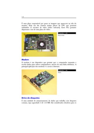1-4
É uma placa responsável por gerar as imagens que aparecem na tela do
monitor. Hoje em dia existem muitas placas de CPU que possuem
embutidos os circuitos de vídeo (vídeo onboard). Esses PCs portanto
dispensam o uso de uma placa de vídeo.
Figura 1.5
Placa de vídeo.
Modem
O modem é um dispositivo que permite que o computador transmita e
receba dados para outros computadores, através de uma linha telefônica. A
principal aplicação dos modems é o acesso à Internet.
Figura 1.6
Modem.
Drive de disquetes
É uma unidade de armazenamento de dados que trabalha com disquetes
comuns, cuja capacidade é de 1.44 MB. São considerados obsoletos para os
 