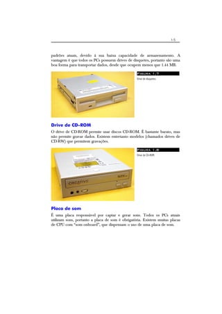 1-5
padrões atuais, devido à sua baixa capacidade de armazenamento. A
vantagem é que todos os PCs possuem drives de disquetes, portanto são uma
boa forma para transportar dados, desde que ocupem menos que 1.44 MB.
Figura 1.7
Drive de disquetes.
Drive de CD-ROM
O drive de CD-ROM permite usar discos CD-ROM. É bastante barato, mas
não permite gravar dados. Existem entretanto modelos (chamados drives de
CD-RW) que permitem gravações.
Figura 1.8
Drive de CD-ROM.
Placa de som
É uma placa responsável por captar e gerar sons. Todos os PCs atuais
utilizam sons, portanto a placa de som é obrigatória. Existem muitas placas
de CPU com “som onboard”, que dispensam o uso de uma placa de som.
 
