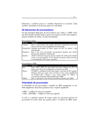 1-9
fabricantes, e também poucos os modelos disponíveis no mercado. Cada
modelo é produzido com diversas opções de velocidade.
Os fabricantes de processadores
Os dois principais fabricantes de processadores são a Intel e a AMD. Cada
um deles produz modelos básicos, para serem usados nos PCs mais simples e
baratos, modelos de médio e de alto desempenho:
Processadores Intel
Modelo Aplicação
Celeron Este é o processador mais simples fabricado recentemente pela Intel.
Trata-se de uma versão simplificada do Pentium III.
Pentium III Principal processador da Intel, usado nos PCs de médio e alto
desempenho.
Pentium 4 Este é um novo processador recentemente lançado, que deverá
futuramente substituir o Pentium III.
Itanium Ainda vai demorar um pouco para os usuários de médio porte tenham
acesso a este processador. Ao ser lançado terá preços muito elevados,
e será destinado a PCs super avançados.
Processadores AMD
Modelo Aplicação
K6-2 Entre 1998 e 2000 este processador foi muito utilizado nos PCs de
baixo custo. Parou de ser fabricado no final do ano 2000.
Duron O AMD é o substituto do K6-2 para suprir o mercado de PCs simples.
Podemos dizer que assim como o Celeron é uma versão simplificada
do Pentium III, o Duron é uma versão simples do Athlon, o
concorrente do Pentium III produzido pela AMD.
Athlon Este é o principal e mais veloz processador produzido pela AMD.
Velocidade do processador
A velocidade de um processador é medida em MHz (megahertz) ou em
GHz (Gigahertz). Essas duas grandezas têm o seguinte significado:
1 MHz = 1 milhão de ciclos por segundo
1 GHz = 1000 MHz = 1 bilhão de ciclos por segundo
O ciclo é a unidade mínima de tempo usada nas operações internas do
processador. É correto dizer que quanto maior é o número de MHz, maior
 