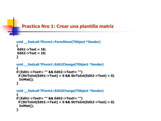 Practica Nro 1: Crear una plantilla matriz
void __fastcall TForm1::FormShow(TObject *Sender)
{
Edit1->Text = 10;
Edit2->Text = 10;
}
void __fastcall TForm1::Edit1Change(TObject *Sender)
{
if (Edit1->Text!= "" && Edit2->Text!= "")
if (StrToInt(Edit1->Text) > 0 && StrToInt(Edit2->Text) > 0)
IniMat();
}
void __fastcall TForm1::Edit2Change(TObject *Sender)
{
if (Edit1->Text!= "" && Edit2->Text!= "")
if (StrToInt(Edit1->Text) > 0 && StrToInt(Edit2->Text) > 0)
IniMat();
}
 