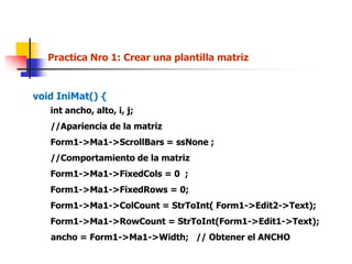 Practica Nro 1: Crear una plantilla matriz
void IniMat() {
int ancho, alto, i, j;
//Apariencia de la matriz
Form1->Ma1->ScrollBars = ssNone ;
//Comportamiento de la matriz
Form1->Ma1->FixedCols = 0 ;
Form1->Ma1->FixedRows = 0;
Form1->Ma1->ColCount = StrToInt( Form1->Edit2->Text);
Form1->Ma1->RowCount = StrToInt(Form1->Edit1->Text);
ancho = Form1->Ma1->Width; // Obtener el ANCHO
 