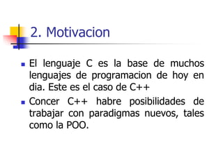 2. Motivacion
 El lenguaje C es la base de muchos
lenguajes de programacion de hoy en
dia. Este es el caso de C++
 Concer C++ habre posibilidades de
trabajar con paradigmas nuevos, tales
como la POO.
 