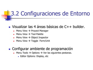 3.2 Configuraciones de Entorno
 Visualizar las 4 áreas básicas de C++ builder.
 Menu View  Proyect Manager
 Menu View  Tool Palette
 Menu View  Object Inspector
 Menu View  Toggle Form/Unit
 Configurar ambiente de programación
 Menu Tools  Options  Ver las siguientes pestanas.
 Editor Options: Display, etc
 