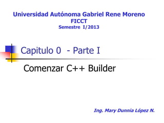 Capitulo 0 - Parte I
Comenzar C++ Builder
Universidad Autónoma Gabriel Rene Moreno
FICCT
Semestre I/2017
Ing. Mary Dunnia López N.
 