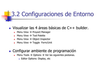 3.2 Configuraciones de Entorno
 Visualizar las 4 áreas básicas de C++ builder.
 Menu View  Proyect Manager
 Menu View  Tool Palette
 Menu View  Object Inspector
 Menu View  Toggle Form/Unit
 Configurar ambiente de programación
 Menu Tools  Options  Ver las siguientes pestanas.
 Editor Options: Display, etc
 