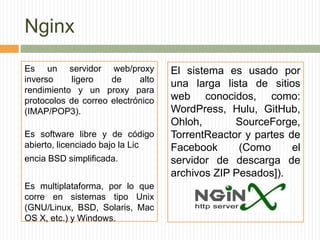 Nginx
Es un servidor web/proxy           El sistema es usado por
inverso    ligero    de     alto
                                   una larga lista de sitios
rendimiento y un proxy para
protocolos de correo electrónico   web conocidos, como:
(IMAP/POP3).                       WordPress, Hulu, GitHub,
                                   Ohloh,       SourceForge,
Es software libre y de código      TorrentReactor y partes de
abierto, licenciado bajo la Lic    Facebook      (Como      el
encia BSD simplificada.            servidor de descarga de
                                   archivos ZIP Pesados]).
Es multiplataforma, por lo que
corre en sistemas tipo Unix
(GNU/Linux, BSD, Solaris, Mac
OS X, etc.) y Windows.
 