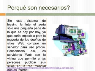 Porqué son necesarios?

 Sin este sistema de
 leasing la Internet sería
 sólo una pequeña parte de
 lo que es hoy por hoy, ya
 que sería imposible para la
 mayoría de los dueños de
 sitios Web comprar un
 servidor para uso propio.
 Pensémoslo              así,       los
 servidores Web son la
 vitrina que permite a las
 personas publicar sus
 sitios en la red mundial
http://www.duplika.com/blog/que-son-los-servidores-web-y-por-que-son-
necesarios Internet.
 que es
 