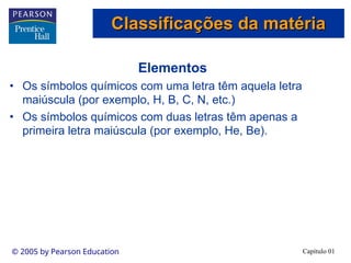 Capítulo 01
© 2005 by Pearson Education
Elementos
• Os símbolos químicos com uma letra têm aquela letra
maiúscula (por exemplo, H, B, C, N, etc.)
• Os símbolos químicos com duas letras têm apenas a
primeira letra maiúscula (por exemplo, He, Be).
Classificações da matéria
Classificações da matéria
 