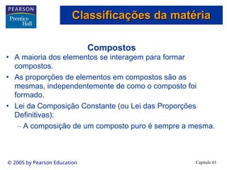 Capítulo 01
© 2005 by Pearson Education
Compostos
• A maioria dos elementos se interagem para formar
compostos.
• As proporções de elementos em compostos são as
mesmas, independentemente de como o composto foi
formado.
• Lei da Composição Constante (ou Lei das Proporções
Definitivas):
– A composição de um composto puro é sempre a mesma.
Classificações da matéria
Classificações da matéria
 