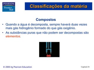 Capítulo 01
© 2005 by Pearson Education
Compostos
• Quando a água é decomposta, sempre haverá duas vezes
mais gás hidrogênio formado do que gás oxigênio.
• As substâncias puras que não podem ser decompostas são
elementos.
Classificações da matéria
Classificações da matéria
 