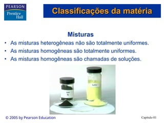 Capítulo 01
© 2005 by Pearson Education
Misturas
• As misturas heterogêneas não são totalmente uniformes.
• As misturas homogêneas são totalmente uniformes.
• As misturas homogêneas são chamadas de soluções.
Classificações da matéria
Classificações da matéria
 