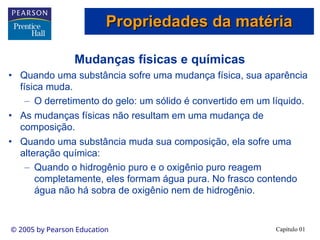 Capítulo 01
© 2005 by Pearson Education
Mudanças físicas e químicas
• Quando uma substância sofre uma mudança física, sua aparência
física muda.
– O derretimento do gelo: um sólido é convertido em um líquido.
• As mudanças físicas não resultam em uma mudança de
composição.
• Quando uma substância muda sua composição, ela sofre uma
alteração química:
– Quando o hidrogênio puro e o oxigênio puro reagem
completamente, eles formam água pura. No frasco contendo
água não há sobra de oxigênio nem de hidrogênio.
Propriedades da matéria
Propriedades da matéria
 