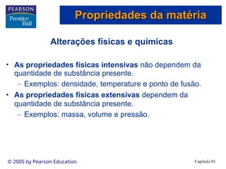 Capítulo 01
© 2005 by Pearson Education
Alterações físicas e químicas
• As propriedades físicas intensivas não dependem da
quantidade de substância presente.
– Exemplos: densidade, temperature e ponto de fusão.
• As propriedades físicas extensivas dependem da
quantidade de substância presente.
– Exemplos: massa, volume e pressão.
Propriedades da matéria
Propriedades da matéria
 