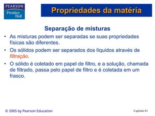 Capítulo 01
© 2005 by Pearson Education
Separação de misturas
• As misturas podem ser separadas se suas propriedades
físicas são diferentes.
• Os sólidos podem ser separados dos líquidos através de
filtração.
• O sólido é coletado em papel de filtro, e a solução, chamada
de filtrado, passa pelo papel de filtro e é coletada em um
frasco.
Propriedades da matéria
Propriedades da matéria
 