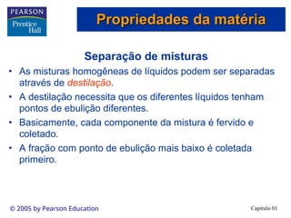 Capítulo 01
© 2005 by Pearson Education
Separação de misturas
• As misturas homogêneas de líquidos podem ser separadas
através de destilação.
• A destilação necessita que os diferentes líquidos tenham
pontos de ebulição diferentes.
• Basicamente, cada componente da mistura é fervido e
coletado.
• A fração com ponto de ebulição mais baixo é coletada
primeiro.
Propriedades da matéria
Propriedades da matéria
 