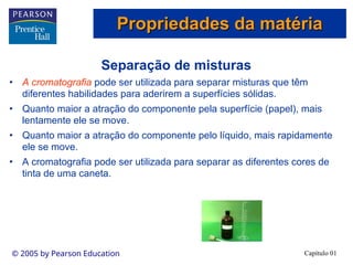 Capítulo 01
© 2005 by Pearson Education
Separação de misturas
• A cromatografia pode ser utilizada para separar misturas que têm
diferentes habilidades para aderirem a superfícies sólidas.
• Quanto maior a atração do componente pela superfície (papel), mais
lentamente ele se move.
• Quanto maior a atração do componente pelo líquido, mais rapidamente
ele se move.
• A cromatografia pode ser utilizada para separar as diferentes cores de
tinta de uma caneta.
Propriedades da matéria
Propriedades da matéria
 