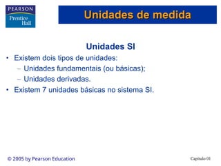Capítulo 01
© 2005 by Pearson Education
Unidades SI
• Existem dois tipos de unidades:
– Unidades fundamentais (ou básicas);
– Unidades derivadas.
• Existem 7 unidades básicas no sistema SI.
Unidades de medida
Unidades de medida
 