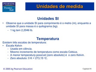 Capítulo 01
© 2005 by Pearson Education
Unidades SI
• Observe que a unidade SI para comprimento é o metro (m), enquanto a
unidade SI para massa é o quilograma (kg).
– 1 kg tem 2,2046 lb.
Temperatura
Existem três escalas de temperatura:
• Escala Kelvin
– Usada em ciência.
– Mesmo incremento de temperatura como escala Celsius.
– A menor temperatura possível (zero absoluto) é o zero Kelvin.
– Zero absoluto: 0 K = 273,15 o
C.
Unidades de medida
Unidades de medida
 