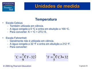 Capítulo 01
© 2005 by Pearson Education
Temperatura
• Escala Celsius
– Também utilizada em ciência.
– A água congela a 0 o
C e entra em ebulição a 100 o
C.
– Para converter: K = o
C + 273,15.
• Escala Fahrenheit
– Geralmente não é utilizada em ciência.
– A água congela a 32 o
F e entra em ebulição a 212 o
F.
– Para converter:
 
32
-
F
9
5
C 

   32
C
5
9
F 



Unidades de medida
Unidades de medida
 