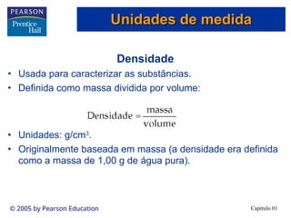 Capítulo 01
© 2005 by Pearson Education
Densidade
• Usada para caracterizar as substâncias.
• Definida como massa dividida por volume:
• Unidades: g/cm3
.
• Originalmente baseada em massa (a densidade era definida
como a massa de 1,00 g de água pura).
Unidades de medida
Unidades de medida
Unidades de medida
Unidades de medida
 