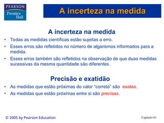 Capítulo 01
© 2005 by Pearson Education
A incerteza na medida
• Todas as medidas científicas estão sujeitas a erro.
• Esses erros são refletidos no número de algarismos informados para a
medida.
• Esses erros também são refletidos na observação de que duas medidas
sucessivas da mesma quantidade são diferentes.
Precisão e exatidão
• As medidas que estão próximas do valor “correto” são exatas.
• As medidas que estão próximas entre si são precisas.
A incerteza na medida
A incerteza na medida
 