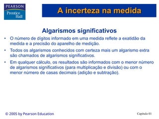 Capítulo 01
© 2005 by Pearson Education
Algarismos significativos
• O número de dígitos informado em uma medida reflete a exatidão da
medida e a precisão do aparelho de medição.
• Todos os algarismos conhecidos com certeza mais um algarismo extra
são chamados de algarismos significativos.
• Em qualquer cálculo, os resultados são informados com o menor número
de algarismos significativos (para multiplicação e divisão) ou com o
menor número de casas decimais (adição e subtração).
A incerteza na medida
A incerteza na medida
 