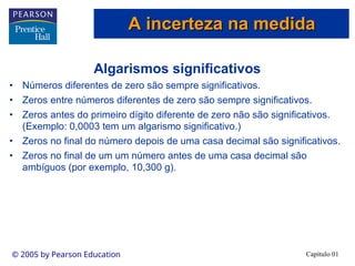 Capítulo 01
© 2005 by Pearson Education
Algarismos significativos
• Números diferentes de zero são sempre significativos.
• Zeros entre números diferentes de zero são sempre significativos.
• Zeros antes do primeiro dígito diferente de zero não são significativos.
(Exemplo: 0,0003 tem um algarismo significativo.)
• Zeros no final do número depois de uma casa decimal são significativos.
• Zeros no final de um um número antes de uma casa decimal são
ambíguos (por exemplo, 10,300 g).
A incerteza na medida
A incerteza na medida
 