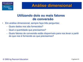Capítulo 01
© 2005 by Pearson Education
Utilizando dois ou mais fatores
de conversão
• Em análise dimensional, sempre faça três perguntas:
– Quais dados nos são fornecidos?
– Qual a quantidade que precisamos?
– Quais fatores de conversão estão disponíveis para nos levar a partir
do que nos é fornecido ao que precisamos?
Análise dimensional
Análise dimensional
 