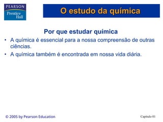 Capítulo 01
© 2005 by Pearson Education
Por que estudar química
• A química é essencial para a nossa compreensão de outras
ciências.
• A química também é encontrada em nossa vida diária.
O estudo da química
O estudo da química
 