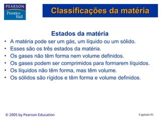 Capítulo 01
© 2005 by Pearson Education
Estados da matéria
• A matéria pode ser um gás, um líquido ou um sólido.
• Esses são os três estados da matéria.
• Os gases não têm forma nem volume definidos.
• Os gases podem ser comprimidos para formarem líquidos.
• Os líquidos não têm forma, mas têm volume.
• Os sólidos são rígidos e têm forma e volume definidos.
Classificações da matéria
Classificações da matéria
 