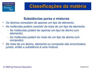 Capítulo 01
© 2005 by Pearson Education
Substâncias puras e misturas
• Os átomos consistem de apenas um tipo de elemento.
• As moléculas podem consistir de mais de um tipo de elemento.
– As moléculas podem ter apenas um tipo de átomo (um
elemento).
– As moléculas podem ter mais de um tipo de átomo (um
composto).
• Se mais de um átomo, elemento ou composto são encontrados
juntos, então a substância é uma mistura.
Classificações da matéria
Classificações da matéria
 