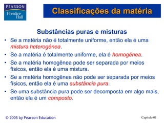 Capítulo 01
© 2005 by Pearson Education
Substâncias puras e misturas
• Se a matéria não é totalmente uniforme, então ela é uma
mistura heterogênea.
• Se a matéria é totalmente uniforme, ela é homogênea.
• Se a matéria homogênea pode ser separada por meios
físicos, então ela é uma mistura.
• Se a matéria homogênea não pode ser separada por meios
físicos, então ela é uma substância pura.
• Se uma substância pura pode ser decomposta em algo mais,
então ela é um composto.
Classificações da matéria
Classificações da matéria
 