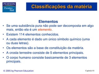 Capítulo 01
© 2005 by Pearson Education
Elementos
• Se uma substância pura não pode ser decomposta em algo
mais, então ela é um elemento.
• Existem 114 elementos conhecidos.
• A cada elemento é dado um único símbolo químico (uma
ou duas letras).
• Os elementos são a base de constituição da matéria.
• A crosta terrestre consiste de 5 elementos principais.
• O corpo humano consiste basicamente de 3 elementos
principais.
Classificações da matéria
Classificações da matéria
 