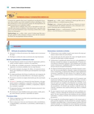 18 Gerard J. Tortora & Bryan Derrickson
TERMINOLOGIA E CONDIÇÕES MÉDICAS
A maioria dos capítulos deste texto é seguida por um glossário de ter-
mos-chave médicos, que inclui condições normais e patológicas. Você
deve familiarizar-se com esses termos, porque eles desempenharão um
papel essencial em seu vocabulário médico.
Algumas dessas condições, bem como as discutidas no texto, são
referidas como locais ou sistêmicas. Uma doença local é a que afeta uma
parte ou uma área limitada do corpo. Uma doença sistêmica afeta o corpo
inteiro ou várias partes.
Epidemiologia (epi- = sobre; -demi = povo) A ciência que lida com o
por quê, quando e onde as doenças ocorrem e como elas são transmiti-
das dentro de uma população humana definida.
Geriatria (ger- = velho; -iatria = medicina) A ciência que lida com os
problemas médicos e o cuidado de pessoas idosas.
Patologia (pato- = doença) A ciência que lida com a natureza, as causas
e o desenvolvimento de condições anormais e com as alterações estru-
turais e funcionais que as doenças produzem.
Farmacologia (farmaco- = medicamento) A ciência que lida com os
efeitos e o uso dos fármacos no tratamento da doença.
RESUMO
Definição de anatomia e fisiologia
1. Anatomia é a ciência da estrutura e das relações entre as estruturas
do corpo.
2. Fisiologia é a ciência de como as estruturas do corpo funcionam.
Níveis de organização e sistemas do corpo
1. O corpo humano consiste em seis níveis de organização: químico,
celular, tecidual, orgânico, sistêmico e de organismo.
2. As células são as unidades estruturais e funcionais básicas de um
organismo e as menores unidades vivas no corpo humano.
3. Os tecidos consistem em grupos de células e de materiais circun-
dantes, que trabalham em conjunto para desempenhar uma função
particular.
4. Os órgãos geralmente têm formas reconhecíveis, são compostos de
dois ou mais tipos de tecidos diferentes e têm funções específicas.
5. Os sistemas consistem em órgãos relacionados que têm uma função
comum.
6. A Tabela 1.1 introduz os 11 sistemas do corpo humano: o do tegu-
mento comum, o esquelético, o muscular, o nervoso, o das glându-
las endócrinas, o circulatório, o linfático, o respiratório, o digestó-
rio, o urinário e o genital.
7. O organismo humano é uma coleção de sistemas estrutural e fun-
cionalmente integrados.
8. Os sistemas do corpo trabalham juntos para manter a saúde, prote-
ger contra doenças e permitir a reprodução da espécie.
Processos vitais
1. Todos os organismos vivos têm certas características que os distin-
guem das coisas não vivas.
2. Entre os processos vitais nos seres humanos estão o metabolismo,
a responsividade, o movimento, o crescimento, a diferenciação e a
reprodução.
Homeostase: mantendo os limites
1. A homeostase é uma condição na qual o meio interno do corpo per-
manece estável, dentro de certos limites.
2. Uma grande parte do meio interno do corpo é de líquido intersti-
cial, que circunda todas as células corporais.
3. A homeostase é regulada pelo sistema nervoso e pelas glândulas en-
dócrinas, atuando em conjunto ou separadamente. O sistema ner-
voso detecta as alterações corporais e envia impulsos nervosos para
manter a homeostase. As glândulas endócrinas regulam a homeos-
tase por meio da secreção de hormônios.
4. As rupturas da homeostase provêm de estímulos internos e exter-
nos e de estresses psicológicos. Quando a ruptura da homeostase
é leve e temporária, as respostas das células do corpo rapidamente
restauram o equilíbrio no meio interno. Se a ruptura for extre-
ma, as tentativas do corpo para restaurar a homeostase poderão
falhar.
5. Um sistema de retroalimentação consiste em (1) receptores que
monitoram mudanças em uma condição controlada e enviam a
informação para (2) um centro de controle que estabelece os va-
lores nos quais uma condição controlada deve ser mantida, avalia
a informação que recebe e gera comandos de saída, quando estes
são necessários, e (3) efetores que recebem a saída do centro de
controle e produzem uma resposta (efeito) que altera a condição
controlada.
6. Se uma resposta reverte uma mudança em uma condição con-
trolada, o sistema é chamado de sistema de retroalimentação ne-
gativa. Se uma resposta reforça uma mudança em uma condição
controlada, o sistema é referido como sistema de retroalimenta-
ção positiva.
7. Um exemplo de retroalimentação negativa é o do sistema que re-
gula a pressão sanguínea. Se um estímulo faz a pressão sanguínea
(condição controlada) subir, os barorreceptores (células nervosas
sensíveis à pressão, os receptores) nos vasos sanguíneos enviam im-
pulsos (entrada) para o encéfalo (centro de controle). O encéfalo
Tortora_Gerard.indb 18Tortora_Gerard.indb 18 10/02/12 10:2210/02/12 10:22
 