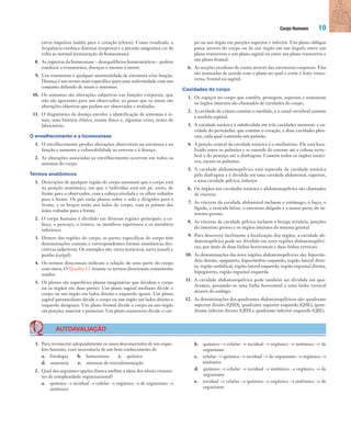 Corpo Humano 19
envia impulsos (saída) para o coração (efetor). Como resultado, a
frequência cardíaca diminui (resposta) e a pressão sanguínea cai de
volta ao normal (restauração da homeostase).
8. As rupturas da homeostase – desequilíbrios homeostáticos – podem
conduzir a transtornos, doenças e mesmo à morte.
9. Um transtorno é qualquer anormalidade de estrutura e/ou função.
Doença é um termo mais específico para uma enfermidade com um
conjunto definido de sinais e sintomas.
10. Os sintomas são alterações subjetivas nas funções corporais, que
não são aparentes para um observador, ao passo que os sinais são
alterações objetivas que podem ser observadas e avaliadas.
11. O diagnóstico da doença envolve a identificação de sintomas e si-
nais, uma história clínica, exame físico e, algumas vezes, testes de
laboratório.
O envelhecimento e a homeostase
1. O envelhecimento produz alterações observáveis na estrutura e na
função e aumenta a vulnerabilidade ao estresse e à doença.
2. As alterações associadas ao envelhecimento ocorrem em todos os
sistemas do corpo.
Termos anatômicos
1. Descrições de qualquer região do corpo assumem que o corpo está
na posição anatômica, em que o indivíduo está em pé, ereto, de
frente para o observador, com a cabeça nivelada e os olhos voltados
para a frente. Os pés estão planos sobre o solo e dirigidos para a
frente, e os braços estão nos lados do corpo, com as palmas das
mãos voltadas para a frente.
2. O corpo humano é dividido em diversas regiões principais: a ca-
beça, o pescoço, o tronco, os membros superiores e os membros
inferiores.
3. Dentro das regiões do corpo, as partes específicas do corpo têm
denominações comuns e correspondentes formas anatômicas des-
critivas (adjetivos). Os exemplos são: tórax (torácico), nariz (nasal) e
punho (carpal).
4. Os termos direcionais indicam a relação de uma parte do corpo
com outra. O Quadro 1.1 resume os termos direcionais comumente
usados.
5. Os planos são superfícies planas imaginárias que dividem o corpo
ou os órgãos em duas partes. Um plano sagital mediano divide o
corpo ou um órgão em lados direito e esquerdo iguais. Um plano
sagital paramediano divide o corpo ou um órgão em lados direito e
esquerdo desiguais. Um plano frontal divide o corpo ou um órgão
em porções anterior e posterior. Um plano transverso divide o cor-
po ou um órgão em porções superior e inferior. Um plano oblíquo
passa através do corpo ou de um órgão em um ângulo entre um
plano transverso e um plano sagital ou entre um plano transverso e
um plano frontal.
6. As secções resultam de cortes através das estruturas corporais. Elas
são nomeadas de acordo com o plano no qual o corte é feito: trans-
versa, frontal ou sagital.
Cavidades do corpo
1. Os espaços no corpo que contêm, protegem, separam e sustentam
os órgãos internos são chamados de cavidades do corpo.
2. A cavidade do crânio contém o encéfalo, e o canal vertebral contém
a medula espinal.
3. A cavidade torácica é subdividida em três cavidades menores: a ca-
vidade do pericárdio, que contém o coração, e duas cavidades pleu-
rais, cada qual contendo um pulmão.
4. A porção central da cavidade torácica é o mediastino. Ele está loca-
lizado entre os pulmões e se estende do esterno até a coluna verte-
bral e do pescoço até o diafragma. Contém todos os órgãos toráci-
cos, exceto os pulmões.
5. A cavidade abdominopélvica está separada da cavidade torácica
pelo diafragma e é dividida em uma cavidade abdominal, superior,
e uma cavidade pélvica, inferior.
6. Os órgãos nas cavidades torácica e abdominopélvica são chamados
de vísceras.
7. As vísceras da cavidade abdominal incluem o estômago, o baço, o
fígado, a vesícula biliar, o intestino delgado e a maior parte do in-
testino grosso.
8. As vísceras da cavidade pélvica incluem a bexiga urinária, porções
do intestino grosso e os órgãos internos do sistema genital.
9. Para descrever facilmente a localização dos órgãos, a cavidade ab-
dominopélvica pode ser dividida em nove regiões abdominopélvi-
cas, por meio de duas linhas horizontais e duas linhas verticais.
10. As denominações das nove regiões abdominopélvicas são: hipocôn-
drio direito, epigástrio, hipocôndrio esquerdo, região lateral direi-
ta, região umbilical, região lateral esquerda, região inguinal direita,
hipogástrio, região inguinal esquerda.
11. A cavidade abdominopélvica pode também ser dividida em qua-
drantes, passando-se uma linha horizontal e uma linha vertical
através do umbigo.
12. As denominações dos quadrantes abdominopélvicos são: quadrante
superior direito (QSD), quadrante superior esquerdo (QSE), quan-
drante inferior direito (QID) e quadrante inferior esquerdo (QIE).
AUTOAVALIAÇÃO
1. Para reconectar adequadamente os ossos desconectados de um esque-
leto humano, você necessitaria de um bom conhecimento de
a. fisiologia b. homeostase c. química
d. anatomia e. sistemas de retroalimentação
2. Qual das seguintes opções ilustra melhor a ideia dos níveis crescen-
tes de complexidade organizacional?
a. químico → tecidual → celular → orgânico → de organismo →
sistêmico
b. químico → celular → tecidual → orgânico → sistêmico → de
organismo
c. celular → químico → tecidual → de organismo → orgânico →
sistêmico
d. químico → celular → tecidual → sistêmico → orgânico → de
organismo
e. tecidual → celular → químico → orgânico → sistêmico → de
organismo
Tortora_Gerard.indb 19Tortora_Gerard.indb 19 10/02/12 10:2210/02/12 10:22
 
