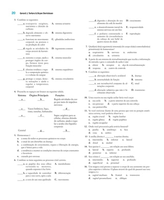 20 Gerard J. Tortora & Bryan Derrickson
3. Combine os seguintes:
_____a. transporta oxigênio,
nutrientes e dióxido de
carbono
A. sistema urinário
_____b. degrada alimento e ab-
sorve nutrientes
B. sistema digestório
_____c. funciona no movimento
corporal, na postura e
na produção de calor
C. glândulas endócrinas
_____d. regula as atividades do
corpo através de hormô-
nios
D. tegumento comum
_____e. sustenta o corpo, ajuda a
proteger órgãos do cor-
po, fornece áreas para
fixação muscular
E. sistema muscular
_____f. elimina resíduos e regu-
la a composição química
e o volume do sangue
F. sistema esquelético
_____g. protege o corpo, detec-
ta sensações e ajuda a
regular a temperatura
corporal
G. sistema circulatório
4. Preencha os espaços em branco na seguinte tabela.
Sistema Órgãos Principais Funções
a b Regula atividades do cor-
po por meio de impulsos
nervosos
c Vasos linfáticos, baço,
timo, tonsilas, linfonodos
d
e f Supre oxigênio para as
células, elimina dióxido
de carbono, ajuda a regu-
lar a acidez dos líquidos
corporais
Genital g h
5. Homeostase é
a. a soma de todos os processos químicos no corpo
b. o sinal de um distúrbio ou doença
c. a combinação de crescimento, reparo e liberação de energia,
que é básica para a vida
d. a tendência a manter as condições internas do corpo constantes
e favoráveis
e. causada por estresse
6. Combine os itens seguintes ao processo vital correto.
_____a. as pupilas dos seus olhos
tornando-se menores,
quando expostas à luz forte
A. metabolismo
_____b. a capacidade de caminhar
para o seu carro, após a aula
B. diferenciação
_____c. a cura de um osso quebrado C. movimento
_____d. digestão e absorção do seu
alimento do café da manhã
D. crescimento
_____e. o desenvolvimento inicial do
sistema nervoso em um feto
E. responsividade
_____f. o pediatra constatando o
aumento da circunferência
da cabeça de um bebê de
quatro meses de idade
F. reprodução
7. Qual(ais) do(s) seguinte(s) sistema(s) do corpo é(são) controlador(es)
primários(s) da homeostase?
a. respiratório b. nervoso c. endócrino
d. circulatório e. urinário
8. A parte de um sistema de retroalimentação que recebe a informação
de entrada e gera o comando de saída é o(a)
a. efetor b. receptor c. alça de retroalimentação
d. resposta e. centro de controle
9. Combine os seguintes:
_____a. alteração observável e avaliável A. doença
_____b. anormalidade de função B. sintoma
_____c. um reconhecível conjunto de al-
terações corporais
C. sinal
_____d. alteração subjetiva que não é fa-
cilmente observada
D. transtorno
10. Uma coceira na sua região axilar faria você coçar
a. sua axila b. a parte anterior do seu cotovelo
c. seu pescoço d. a parte superior da sua cabeça
e. sua panturrilha
11. Se você estivesse diante de uma pessoa que está na posição anatô-
mica correta, você poderia observar a
a. região crural b. região lombar
c. região glútea d. região poplítea
e. região escapular
12. Onde você procuraria pela artéria femoral?
a. punho b. antebraço c. face
d. coxa e. ombro
13 A orelha direita é ________ à narina direita.
a. intermédia b. inferior c. lateral
d. distal e. medial
14. Seu queixo é ________ em relação aos seus lábios.
a. lateral b. superio c. profundo
d. posterior e. inferior
15. Seu crânio é ________ em relação ao seu encéfalo.
a. intermédio b. superior c. profundo
d. superficial e. proximal
16. Um mágico está prestes a separar o corpo de seu assistente em por-
ções superior e inferior. O plano através do qual ele passará sua vara
mágica é o
a. sagital mediano b. frontal c. transverso
d. sagital paramediano e. oblíquo
Tortora_Gerard.indb 20Tortora_Gerard.indb 20 10/02/12 10:2210/02/12 10:22
 