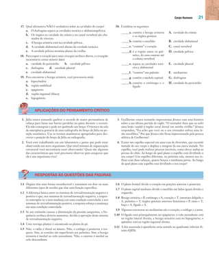Corpo Humano 21
17. Qual afirmativa NÃO é verdadeira sobre as cavidades do corpo?
a. O diafragma separa as cavidades torácica e abdominopélvica.
b. Os órgãos na cavidade do crânio e no canal vertebral são cha-
mados de vísceras.
c. A bexiga urinária está na cavidade pélvica.
d. A cavidade abdominal está abaixo da cavidade torácica.
e. A cavidade pélvica termina abaixo da virilha.
18. Para expor o coração para uma cirurgia cardíaca aberta, o cirurgião
necessitaria cortar através da(o)
a. cavidade do pericárdio b. cavidade pélvica
c. diafragma d. cavidade pleural
e. cavidade abdominal
19. Para encontrar a bexiga urinária, você procuraria no(a)
a. hipocôndrio
b. região umbilical
c. epigástrio
d. região inguinal (ilíaca)
e. hipogástrio
20. Combine os seguintes:
_____a. contém a bexiga urinária
e os órgãos genitais
A. cavidade do crânio
_____b. contém o encéfalo B. cavidade abdominal
_____c. “contém” o coração C. canal vertebral
_____d. é a região entre os pul-
mões, do osso esterno até
a coluna vertebral
D. cavidade pélvica
_____e. separa as cavidades torá-
cica e abdominal
E. cavidade pleural
_____f. “contém” um pulmão F. mediastino
_____g. contém a medula espinal G. diafragma
_____h. contém o estômago e o
fígado
H. cavidade do pericárdio
APLICAÇÕES DO PENSAMENTO CRÍTICO
1. Júlia estava tentando quebrar o recorde de maior permanência de
cabeça para baixo nas barras paralelas no pátio durante o recreio.
Ela não conseguiu e pode ter quebrado seu braço. O técnico da sala
de emergência gostaria de uma radiografia do braço de Júlia na po-
sição anatômica. Use os termos anatômicos apropriados para des-
crever a posição do braço de Júlia na radiografia.
2. Você está trabalhando em um laboratório e pensa que pode estar
observando um novo organismo. Que nível mínimo de organização
estrutural você necessitaria estar observando? Quais são algumas
das características que você precisaria observar para assegurar que
ele é um organismo vivo?
3. Guilherme estava tentando impressionar Jéssica com uma história
sobre a sua última partida de rúgbi. “O treinador disse que eu sofri
uma lesão caudal à região sural dorsal em minha virilha.” Jéssica
respondeu, “Eu acho que você ou o seu treinador sofreu uma le-
são encefálica.” Por que Jéssica não ficou impressionada pela proeza
atlética de Guilherme?
4. Existe um espelho especial em uma casa de diversões, que esconde
metade do seu corpo e duplica a imagem da sua outra metade. No
espelho, você pode realizar proezas incríveis, como elevar ambas as
pernas do chão. Ao longo de qual plano o espelho está dividindo o
seu corpo? Um espelho diferente, na próxima sala, mostra seu re-
flexo com duas cabeças, quatro braços e nenhuma perna. Ao longo
de qual plano este espelho está dividindo o seu corpo?
RESPOSTAS ÀS QUESTÕES DAS FIGURAS
1.1 Órgãos têm uma forma reconhecível e consistem em dois ou mais
diferentes tipos de tecidos que têm uma função específica.
1.2 A diferença básica entre os sistemas de retroalimentação negativa e
positiva é que, nos sistemas de retroalimentação negativa, a respos-
ta contrapõe-se a uma mudança em uma condição controlada; e nos
sistemas de retroalimentação positiva, a resposta reforça a mudança
em uma condição controlada.
1.3 Se um estímulo causou a diminuição da pressão sanguínea, a fre-
quência cardíaca deveria aumentar, devido à operação deste sistema
de retroalimentação negativa.
1.4 Uma verruga plantar é encontrada na planta do pé.
1.5 Não, o rádio é distal ao úmero. Não, o esôfago é posterior à tra-
queia. Sim, as costelas são superficiais aos pulmões. Sim, a bexiga
urinária é medial ao colo ascendente. Não, o esterno é medial ao
colo descendente.
1.6 O plano frontal divide o coração em porções anterior e posterior.
1.7 O plano sagital mediano divide o encéfalo em lados iguais direito e
esquerdo.
1.8 Bexiga urinária = P, estômago = A, coração = T, intestino delgado =
A, pulmões = T, órgãos genitais internos femininos = P, timo = T,
baço = A, fígado = A.
1.9 Algumas estruturas no mediastino são o coração, o esôfago e a aorta.
1.10 O fígado está principalmente no epigástrio; o colo ascendente está
na região lateral direita; a bexiga urinária está no hipogástrio; o
apêndice está na região inguinal direita.
1.11 A dor associada à apendicite seria sentida no quadrante inferior di-
reito (QID).
Tortora_Gerard.indb 21Tortora_Gerard.indb 21 10/02/12 10:2210/02/12 10:22
 