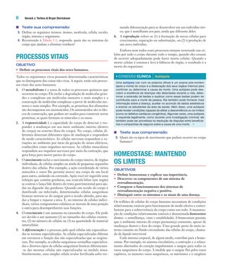 6 Gerard J. Tortora & Bryan Derrickson
■ Teste sua compreensão
3. Defina os seguintes termos: átomo, molécula, célula, tecido,
órgão, sistema e organismo.
4. Recorrendo à Tabela 1.1, responda: quais são os sistemas do
corpo que ajudam a eliminar resíduos?
PROCESSOS VITAIS
OBJETIVO
• Definir os processos vitais dos seres humanos.
Todos os organismos vivos possuem determinadas características
que os distinguem das coisas não vivas. A seguir, estão seis proces-
sos vitais dos seres humanos:
1. O metabolismo é a soma de todos os processos químicos que
ocorrem no corpo. Ele inclui a degradação de moléculas gran-
des e complexas em moléculas menores e mais simples e a
construção de moléculas complexas a partir de moléculas me-
nores e mais simples. Por exemplo, as proteínas dos alimentos
são decompostas em aminoácidos. Os aminoácidos são os blo-
cos de construção, que podem ser usados para construir novas
proteínas, as quais formam os músculos e os ossos.
2. A responsividade é a capacidade do corpo de detectar e res-
ponder a mudanças em seu meio ambiente interno (dentro
do corpo) ou externo (fora do corpo). No corpo, células di-
ferentes detectam diferentes tipos de mudanças e respondem
de modo característico. As células nervosas respondem a va-
riações no ambiente por meio da geração de sinais elétricos,
conhecidos como impulsos nervosos. As células musculares
respondem aos impulsos nervosos por meio da contração, que
gera força para mover partes do corpo.
3. O movimento inclui o movimento do corpo inteiro, de órgãos
individuais, de células simples ou ainda de pequenas organelas
dentro das células. Por exemplo, a ação coordenada de vários
músculos e ossos lhe permite mover seu corpo de um local
para outro, andando ou correndo. Após você ter ingerido uma
refeição que contém gorduras, sua vesícula biliar (um órgão)
se contrai e lança bile dentro do trato gastrintestinal para aju-
dar na digestão das gorduras. Quando um tecido do corpo é
danificado ou infectado, determinadas células sanguíneas
brancas movem-se do sangue para o tecido afetado, para aju-
dar a limpar e reparar a área. E, no interior de células indivi-
duais, vários componentes celulares se movem de uma posição
a outra para desempenharem suas funções.
4. O crescimento é um aumento no tamanho do corpo. Ele pode
ser devido a um aumento (1) no tamanho das células existen-
tes, (2) no número de células ou (3) na quantidade de material
intercelular.
5. A diferenciação é o processo pelo qual células não especializa-
das se tornam especializadas. As células especializadas diferem
em estrutura e função das não especializadas que as origina-
ram. Por exemplo, as células sanguíneas vermelhas especializa-
das e diversos tipos de células sanguíneas brancas diferenciam-
-se das mesmas células não especializadas na medula óssea.
Similarmente, uma simples célula ovular fertilizada sofre tre-
menda diferenciação para se desenvolver em um indivíduo úni-
co, que é semelhante aos pais, ainda que diferente deles.
6. A reprodução refere-se (1) à formação de novas células para
crescimento, reparação ou substituição, ou (2) à produção de
um novo indivíduo.
Embora nem todos esses processos estejam ocorrendo nas cé-
lulas por todo o corpo durante todo o tempo, quando eles cessam
de ocorrer adequadamente pode haver morte celular. Quando a
morte celular é extensa e leva à falência do órgão, o resultado é a
morte do organismo.
• CONEXÃO CLÍNICA Autópsia
Uma autópsia (ver com os próprios olhos) é um exame pós-mortem
(após a morte) do corpo e a dissecação dos seus órgãos internos para
confirmar ou determinar a causa da morte. Uma autópsia pode des-
cobrir a existência de doenças não detectadas durante a vida, deter-
minar a extensão de lesões e explicar como essas lesões podem ter
contribuído para a morte da pessoa. Ela também pode fornecer mais
informação sobre a doença, auxiliar no acúmulo de dados estatísticos
e ensinar os estudantes da área da saúde. Além disso, uma autópsia
pode revelar condições capazes de afetar a descendência ou os irmãos
(como os defeitos cardíacos congênitos). Algumas vezes, uma autópsia
é requerida legalmente, como durante uma investigação criminal; ela
também pode ser proveitosa na resolução de disputas entre beneficiá-
rios e companhias de seguros sobre a causa de uma morte. •
■ Teste sua compreensão
5. Quais são os tipos de movimento que podem ocorrer no corpo
humano?
HOMEOSTASE: MANTENDO
OS LIMITES
OBJETIVOS
• Definir homeostase e explicar sua importância.
• Descrever os componentes de um sistema de
retroalimentação.
• Comparar o funcionamento dos sistemas de
retroalimentação negativa e positiva.
• Distinguir entre os sintomas e os sinais de uma doença.
Os trilhões de células do corpo humano necessitam de condições
relativamente estáveis para funcionarem de modo efetivo e contri-
buírem para a sobrevivência do corpo como um todo. A manuten-
ção de condições relativamente estáveis é denominada homeostase
(homeo- = semelhança; -stase = estabilidade). A homeostase garante
que o ambiente interno do corpo permaneça constante, apesar de
mudanças dentro e fora do corpo. Uma grande parte do meio in-
terno consiste no fluido circundante das células do corpo, chama-
do de líquido intersticial.
Cada sistema corporal, de algum modo, contribui para a home-
ostase. Por exemplo, no sistema circulatório, a contração e o relaxa-
mento alternados do coração impulsionam o sangue para todos os
vasos sanguíneos do corpo. À medida que o sangue flui pelos vasos
capilares, os menores vasos sanguíneos, os nutrientes e o oxigênio
Tortora_Gerard.indb 6Tortora_Gerard.indb 6 10/02/12 10:2210/02/12 10:22
 