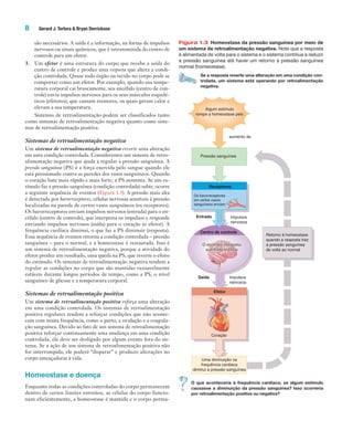 8 Gerard J. Tortora & Bryan Derrickson
são necessários. A saída é a informação, na forma de impulsos
nervosos ou sinais químicos, que é retransmitida do centro de
controle para um efetor.
3. Um efetor é uma estrutura do corpo que recebe a saída do
centro de controle e produz uma resposta que altera a condi-
ção controlada. Quase todo órgão ou tecido no corpo pode se
comportar como um efetor. Por exemplo, quando sua tempe-
ratura corporal cai bruscamente, seu encéfalo (centro de con-
trole) envia impulsos nervosos para os seus músculos esquelé-
ticos (efetores), que causam tremores, os quais geram calor e
elevam a sua temperatura.
Sistemas de retroalimentação podem ser classificados tanto
como sistemas de retroalimentação negativa quanto como siste-
mas de retroalimentação positiva.
Sistemas de retroalimentação negativa
Um sistema de retroalimentação negativa reverte uma alteração
em uma condição controlada. Consideremos um sistema de retro-
alimentação negativa que ajuda a regular a pressão sanguínea. A
pressão sanguínea (PS) é a força exercida pelo sangue quando ele
está pressionado contra as paredes dos vasos sanguíneos. Quando
o coração bate mais rápido e mais forte, a PS aumenta. Se um es-
tímulo faz a pressão sanguínea (condição controlada) subir, ocorre
a seguinte sequência de eventos (Figura 1.3). A pressão mais alta
é detectada por barorreceptores, células nervosas sensíveis à pressão
localizadas na parede de certos vasos sanguíneos (os receptores).
Os barorreceptores enviam impulsos nervosos (entrada) para o en-
céfalo (centro de controle), que interpreta os impulsos e responde
enviando impulsos nervosos (saída) para o coração (o efetor). A
frequência cardíaca diminui, o que faz a PS diminuir (resposta).
Essa sequência de eventos retorna a condição controlada – pressão
sanguínea – para o normal, e a homeostase é restaurada. Isso é
um sistema de retroalimentação negativa, porque a atividade do
efetor produz um resultado, uma queda na PS, que reverte o efeito
do estímulo. Os sistemas de retroalimentação negativa tendem a
regular as condições no corpo que são mantidas razoavelmente
estáveis durante longos períodos de tempo, como a PS, o nível
sanguíneo de glicose e a temperatura corporal.
Sistemas de retroalimentação positiva
Um sistema de retroalimentação positiva reforça uma alteração
em uma condição controlada. Os sistemas de retroalimentação
positiva regulares tendem a reforçar condições que não aconte-
cem com muita frequência, como o parto, a ovulação e a coagula-
ção sanguínea. Devido ao fato de um sistema de retroalimentação
positiva reforçar continuamente uma mudança em uma condição
controlada, ele deve ser desligado por algum evento fora do sis-
tema. Se a ação de um sistema de retroalimentação positiva não
for interrompida, ele poderá “disparar” e produzir alterações no
corpo ameaçadoras à vida.
Homeostase e doença
Enquanto todas as condições controladas do corpo permanecem
dentro de certos limites estreitos, as células do corpo funcio-
nam eficientemente, a homeostase é mantida e o corpo perma-
Figura 1.3 Homeostase da pressão sanguínea por meio de
um sistema de retroalimentação negativa. Note que a resposta
é alimentada de volta para o sistema e o sistema continua a reduzir
a pressão sanguínea até haver um retorno à pressão sanguínea
normal (homeostase).
Se a resposta reverte uma alteração em uma condição con-
trolada, um sistema está operando por retroalimentação
negativa.
Uma diminuição na
frequência cardíaca
diminui a pressão sanguínea
Efetor
Centro de controle
Receptores
Pressão sanguínea
Os barorreceptores
em certos vasos
sanguíneos enviam
Algum estímulo
rompe a homeostase pelo
Entrada
Saída
Impulsos
nervosos
Impulsos
nervosos
Retorno à homeostase
quando a resposta traz
a pressão sanguínea
de volta ao normal
aumento da
O encéfalo interpretaO encéfalo interpreta
a entrada e enviaa entrada e envia
Coração
O encéfalo interpreta
a entrada e envia
O que aconteceria à frequência cardíaca, se algum estímulo
causasse a diminuição da pressão sanguínea? Isso ocorreria
por retroalimentação positiva ou negativa?
Tortora_Gerard.indb 8Tortora_Gerard.indb 8 10/02/12 10:2210/02/12 10:22
 