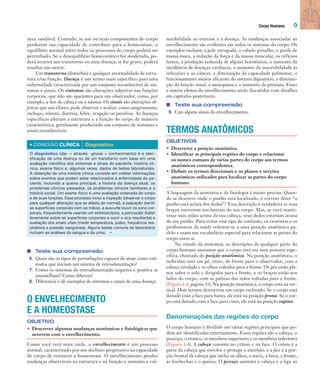 Corpo Humano 9
nece saudável. Contudo, se um ou mais componentes do corpo
perderem sua capacidade de contribuir para a homeostase, o
equilíbrio normal entre todos os processos do corpo poderá ser
perturbado. Se o desequilíbrio homeostático for moderado, po-
derá ocorrer um transtorno ou uma doença; se for grave, poderá
resultar em morte.
Um transtorno (distúrbio) é qualquer anormalidade de estru-
tura e/ou função. Doença é um termo mais específico para uma
enfermidade caracterizada por um conjunto reconhecível de sin-
tomas e sinais. Os sintomas são alterações subjetivas nas funções
corporais, que não são aparentes para um observador, como, por
exemplo, a dor de cabeça ou a náusea. Os sinais são alterações ob-
jetivas que um clínico pode observar e avaliar, como sangramento,
inchaço, vômito, diarreia, febre, erupção ou paralisia. As doenças
específicas alteram a estrutura e a função do corpo de maneira
característica, geralmente produzindo um conjunto de sintomas e
sinais reconhecíveis.
• CONEXÃO CLÍNICA Diagnóstico
O diagnóstico (dia- = através; -gnose = conhecimento) é a iden-
tificação de uma doença ou de um transtorno com base em uma
avaliação científica dos sintomas e sinais do paciente, história clí-
nica, exame físico e, algumas vezes, dados de testes laboratoriais.
A obtenção de uma história clínica consiste em coletar informações
sobre eventos que podem estar relacionados à enfermidade do pa-
ciente, incluindo a queixa principal, a história da doença atual, os
problemas clínicos passados, os problemas clínicos familiares e a
história social. Um exame físico é uma avaliação ordenada do corpo
e de suas funções. Esse processo inclui a inspeção (observar o corpo
para qualquer alteração que se afasta do normal), a palpação (sentir
as superfícies corporais com as mãos), a ausculta (ouvir os sons cor-
porais, frequentemente usando um estetoscópio), a percussão (bater
levemente sobre as superfícies corporais e ouvir o eco resultante) e
avaliação dos sinais vitais (medir temperatura, pulso, frequência res-
piratória e pressão sanguínea). Alguns testes comuns de laboratório
incluem as análises do sangue e da urina. •
■ Teste sua compreensão
6. Quais são os tipos de perturbações capazes de atuar como estí-
mulos que iniciam um sistema de retroalimentação?
7. Como os sistemas de retroalimentação negativa e positiva se
assemelham? Como diferem?
8. Diferencie e dê exemplos de sintomas e sinais de uma doença.
O ENVELHECIMENTO
E A HOMEOSTASE
OBJETIVO
• Descrever algumas mudanças anatômicas e fisiológicas que
ocorrem com o envelhecimento.
Como você verá mais tarde, o envelhecimento é um processo
normal, caracterizado por um declínio progressivo na capacidade
do corpo de restaurar a homeostase. O envelhecimento produz
mudanças observáveis na estrutura e na função e aumenta a vul-
nerabilidade ao estresse e à doença. As mudanças associadas ao
envelhecimento são evidentes em todos os sistemas do corpo. Os
exemplos incluem a pele enrugada, o cabelo grisalho, a perda de
massa óssea, a redução da força e da massa muscular, os reflexos
lentos, a produção reduzida de alguns hormônios, o aumento da
incidência de doenças cardíacas, o aumento da suscetibilidade às
infecções e ao câncer, a diminuição da capacidade pulmonar, o
funcionamento menos eficiente do sistema digestório, a diminui-
ção da função renal, a menopausa e o aumento da próstata. Esses
e outros efeitos do envelhecimento serão discutidos com detalhes
em capítulos posteriores.
■ Teste sua compreensão
9. Cite alguns sinais do envelhecimento.
TERMOS ANATÔMICOS
OBJETIVOS
• Descrever a posição anatômica.
• Identificar as principais regiões do corpo e relacionar
os nomes comuns de várias partes do corpo aos termos
anatômicos correspondentes.
• Definir os termos direcionais e os planos e secções
anatômicas utilizados para localizar as partes do corpo
humano.
A linguagem da anatomia e da fisiologia é muito precisa. Quan-
do se descreve onde o punho está localizado, é correto dizer “o
punho está acima dos dedos”? Essa descrição é verdadeira se seus
braços estiverem nas laterais do seu corpo. Mas, se você manti-
vesse suas mãos acima da sua cabeça, seus dedos estariam acima
do seu punho. Para evitar esse tipo de confusão, os cientistas e os
profissionais da saúde referem-se a uma posição anatômica pa-
drão e usam um vocabulário especial para relacionar as partes do
corpo entre si.
No estudo da anatomia, as descrições de qualquer parte do
corpo humano assumem que o corpo está em uma postura espe-
cífica, chamada de posição anatômica. Na posição anatômica, o
indivíduo está em pé, ereto, de frente para o observador, com a
cabeça nivelada e os olhos voltados para a frente. Os pés estão pla-
nos sobre o solo e dirigidos para a frente, e os braços estão nos
lados do corpo, com as palmas das mãos voltadas para a frente.
(Figura 1.4, página 11). Na posição anatômica, o corpo está na ver-
tical. Dois termos descrevem um corpo reclinado. Se o corpo está
deitado com a face para baixo, ele está na posição prona. Se o cor-
po está deitado com a face para cima, ele está na posição supina.
Denominações das regiões do corpo
O corpo humano é dividido em várias regiões principais que po-
dem ser identificadas externamente. Essas regiões são a cabeça, o
pescoço, o tronco, os membros superiores e os membros inferiores
(Figura 1.4). A cabeça consiste no crânio e na face. O crânio é a
parte da cabeça que envolve e protege o encéfalo, e a face é a por-
ção frontal da cabeça que inclui os olhos, o nariz, a boca, a fronte,
as bochechas e o queixo. O pescoço sustenta a cabeça e a liga ao
Tortora_Gerard.indb 9Tortora_Gerard.indb 9 10/02/12 10:2210/02/12 10:22
 