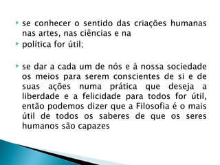    se conhecer o sentido das criações humanas
    nas artes, nas ciências e na
   política for útil;

   se dar a cada um de nós e à nossa sociedade
    os meios para serem conscientes de si e de
    suas ações numa prática que deseja a
    liberdade e a felicidade para todos for útil,
    então podemos dizer que a Filosofia é o mais
    útil de todos os saberes de que os seres
    humanos são capazes
 