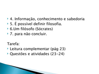    4. Informação, conhecimento e sabedoria
   5. É possível definir filosofia.
   6.Um filósofo (Sócrates)
   7. para não concluir.

Tarefa:
 Leitura complementar (pág 23)
 Questões e atividades (23-24)
 