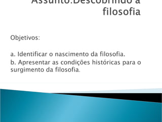 Objetivos:

a. Identificar o nascimento da filosofia.
b. Apresentar as condições históricas para o
surgimento da filosofia.
 
