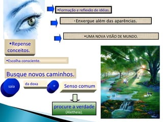 •Formação e reflexão de idéias.

                                    •Enxergue além das aparências.
                                                       aparências


                                             •UMA NOVA VISÃO DE MUNDO.
 •Repense
conceitos.
•Escolha consciente.


Busque novos caminhos.
           da doxa
 saia                  =       Senso comum


                       procure a verdade
                               (Aletheia).
 
