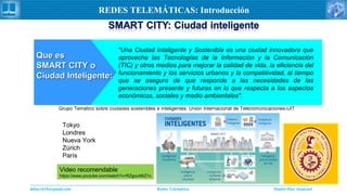 Daniel Díaz Ataucuriddiaz1610@gmail.com Redes Telemática
REDES TELEMÁTICAS: Introducción
Que esQue es
SMART CITY oSMART CITY o
Ciudad Inteligente:Ciudad Inteligente:
"Una Ciudad Inteligente y Sostenible es una ciudad innovadora que
aprovecha las Tecnologías de la Información y la Comunicación
(TIC) y otros medios para mejorar la calidad de vida, la eficiencia del
funcionamiento y los servicios urbanos y la competitividad, al tiempo
que se asegura de que responde a las necesidades de las
generaciones presente y futuras en lo que respecta a los aspectos
económicos, sociales y medio ambientales".
Grupo Temático sobre ciudades sostenibles e inteligentes: Unión Internacional de Telecomunicaciones-UIT
Tokyo
Londres
Nueva York
Zúrich
París
Video recomendable
https://www.youtube.com/watch?v=RZgoc48iZ1c
 