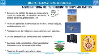 Daniel Díaz Ataucuriddiaz1610@gmail.com Redes Telemática
REDES TELEMÁTICAS: Introducción
 Sensores de calidad de agua, de temperatura,
humedad, radiación, de velocidad de viento, de
calidad del suelo, precipitación, etc
 Redes de sensores inalámbricos: en los ríos, en los bosques,
en la Amazonía, etc.
 Procesamiento de imágenes: uso de drones, uav, satélites.
 Uso de estaciones de cómputo de alto rendimiento
 Cámaras multi-espectrales e hiperespectrales:
bases de datos de firmas espectrales
 Sistemas de gestión geo-referenciales
 