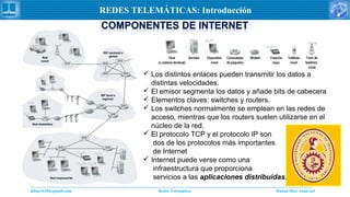 Daniel Díaz Ataucuriddiaz1610@gmail.com Redes Telemática
REDES TELEMÁTICAS: Introducción
 Los distintos enlaces pueden transmitir los datos a
distintas velocidades.
 El emisor segmenta los datos y añade bits de cabecera
 Elementos claves: switches y routers.
 Los switches normalmente se emplean en las redes de
acceso, mientras que los routers suelen utilizarse en el
núcleo de la red.
 El protocolo TCP y el protocolo IP son
dos de los protocolos más importantes
de Internet
 Internet puede verse como una
infraestructura que proporciona
servicios a las aplicaciones distribuidas.
 
